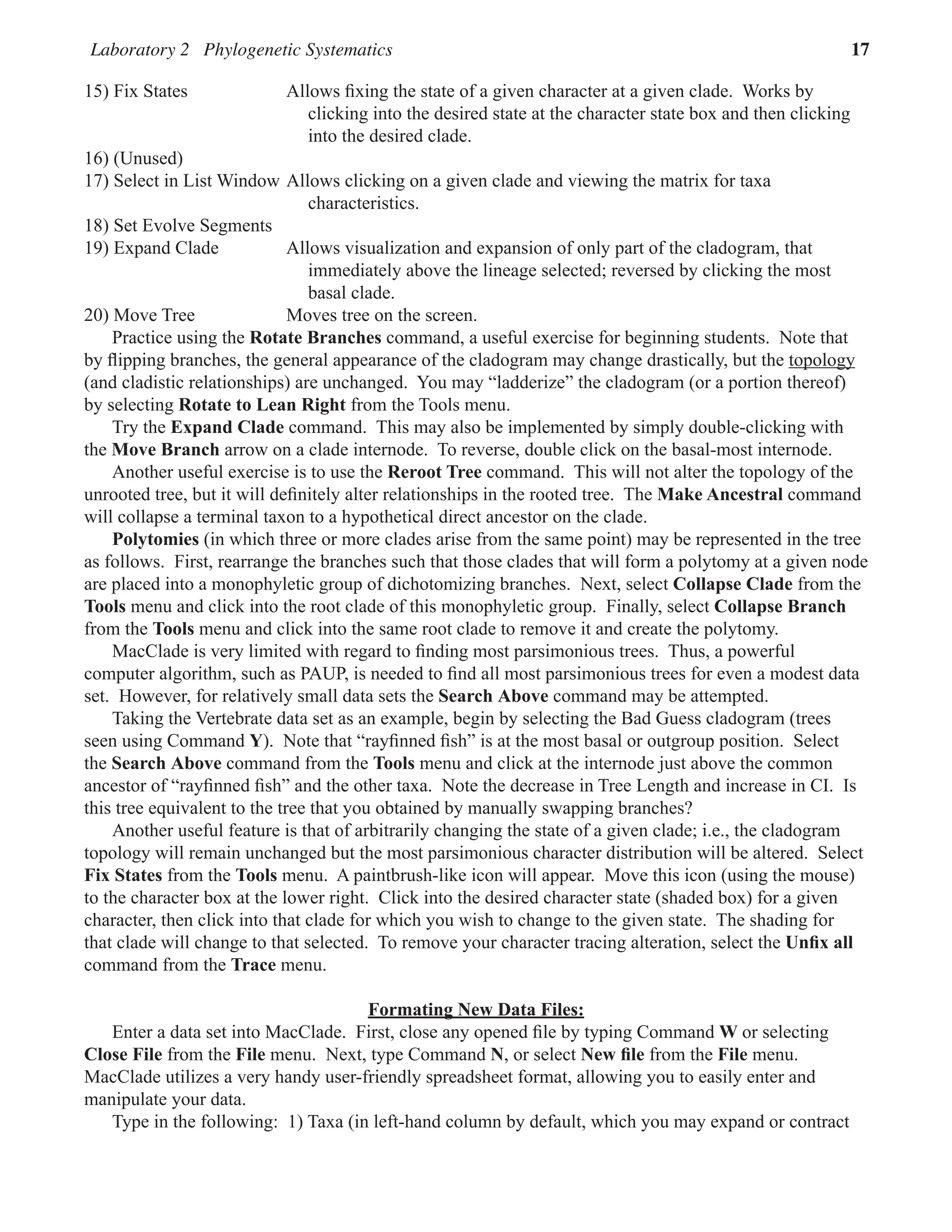 Laboratory 2 Phylogenetic Systematics 17
15) Fix States Allows fixing the state of a given character at a given clade.  Works by
clicking into the desired state at the character state box and then clicking
into the desired clade.  
16) (Unused)
17) Select in List Window Allows clicking on a given clade and viewing the matrix for taxa
characteristics.  
18) Set Evolve Segments
19) Expand Clade Allows visualization and expansion of only part of the cladogram, that
immediately above the lineage selected; reversed by clicking the most
basal clade.  
20) Move Tree Moves tree on the screen.  
Practice using the Rotate Branches command, a useful exercise for beginning students.  Note that
by flipping branches, the general appearance of the cladogram may change drastically, but the topology
(and cladistic relationships) are unchanged.  You may “ladderize” the cladogram (or a portion thereof)
by selecting Rotate to Lean Right from the Tools menu.  
Try the Expand Clade command.  This may also be implemented by simply double-clicking with
the Move Branch arrow on a clade internode.  To reverse, double click on the basal-most internode.  
Another useful exercise is to use the Reroot Tree command.  This will not alter the topology of the
unrooted tree, but it will definitely alter relationships in the rooted tree.  The Make Ancestral command
will collapse a terminal taxon to a hypothetical direct ancestor on the clade.  
Polytomies (in which three or more clades arise from the same point) may be represented in the tree
as follows.  First, rearrange the branches such that those clades that will form a polytomy at a given node
are placed into a monophyletic group of dichotomizing branches.  Next, select Collapse Clade from the
Tools menu and click into the root clade of this monophyletic group.  Finally, select Collapse Branch
from the Tools menu and click into the same root clade to remove it and create the polytomy.  
MacClade is very limited with regard to finding most parsimonious trees.  Thus, a powerful
computer algorithm, such as PAUP, is needed to find all most parsimonious trees for even a modest data
set.  However, for relatively small data sets the Search Above command may be attempted.
Taking the Vertebrate data set as an example, begin by selecting the Bad Guess cladogram (trees
seen using Command Y).  Note that “rayfinned fish” is at the most basal or outgroup position.  Select
the Search Above command from the Tools menu and click at the internode just above the common
ancestor of “rayfinned fish” and the other taxa.  Note the decrease in Tree Length and increase in CI.  Is
this tree equivalent to the tree that you obtained by manually swapping branches?  
Another useful feature is that of arbitrarily changing the state of a given clade; i.e., the cladogram
topology will remain unchanged but the most parsimonious character distribution will be altered.  Select
Fix States from the Tools menu.  A paintbrush-like icon will appear.  Move this icon (using the mouse)
to the character box at the lower right.  Click into the desired character state (shaded box) for a given
character, then click into that clade for which you wish to change to the given state.  The shading for
that clade will change to that selected.  To remove your character tracing alteration, select the Unfix all
command from the Trace menu.  
Formating New Data Files:
Enter a data set into MacClade.  First, close any opened file by typing Command W or selecting
Close File from the File menu.  Next, type Command N, or select New file from the File menu.
MacClade utilizes a very handy user-friendly spreadsheet format, allowing you to easily enter and
manipulate your data.
Type in the following:  1) Taxa (in left-hand column by default, which you may expand or contract
 