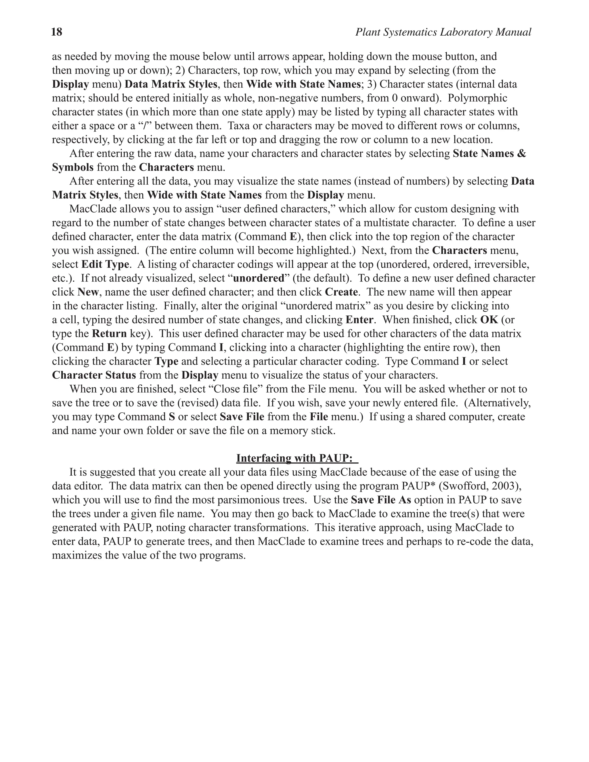 18 Plant Systematics Laboratory Manual
as needed by moving the mouse below until arrows appear, holding down the mouse button, and
then moving up or down); 2) Characters, top row, which you may expand by selecting (from the
Display menu) Data Matrix Styles, then Wide with State Names; 3) Character states (internal data
matrix; should be entered initially as whole, non-negative numbers, from 0 onward).  Polymorphic
character states (in which more than one state apply) may be listed by typing all character states with
either a space or a “/” between them.  Taxa or characters may be moved to different rows or columns,
respectively, by clicking at the far left or top and dragging the row or column to a new location.  
After entering the raw data, name your characters and character states by selecting State Names &
Symbols from the Characters menu.  
After entering all the data, you may visualize the state names (instead of numbers) by selecting Data
Matrix Styles, then Wide with State Names from the Display menu.  
MacClade allows you to assign “user defined characters,” which allow for custom designing with
regard to the number of state changes between character states of a multistate character.  To define a user
defined character, enter the data matrix (Command E), then click into the top region of the character
you wish assigned.  (The entire column will become highlighted.)  Next, from the Characters menu,
select Edit Type.  A listing of character codings will appear at the top (unordered, ordered, irreversible,
etc.).  If not already visualized, select “unordered” (the default).  To define a new user defined character
click New, name the user defined character; and then click Create.  The new name will then appear
in the character listing.  Finally, alter the original “unordered matrix” as you desire by clicking into
a cell, typing the desired number of state changes, and clicking Enter.  When finished, click OK (or
type the Return key).  This user defined character may be used for other characters of the data matrix  
(Command E) by typing Command I, clicking into a character (highlighting the entire row), then
clicking the character Type and selecting a particular character coding.  Type Command I or select
Character Status from the Display menu to visualize the status of your characters.
When you are finished, select “Close file” from the File menu.  You will be asked whether or not to
save the tree or to save the (revised) data file.  If you wish, save your newly entered file.  (Alternatively,
you may type Command S or select Save File from the File menu.)  If using a shared computer, create
and name your own folder or save the file on a memory stick.  
Interfacing with PAUP:
It is suggested that you create all your data files using MacClade because of the ease of using the
data editor.  The data matrix can then be opened directly using the program PAUP* (Swofford, 2003),
which you will use to find the most parsimonious trees.  Use the Save File As option in PAUP to save
the trees under a given file name.  You may then go back to MacClade to examine the tree(s) that were
generated with PAUP, noting character transformations.  This iterative approach, using MacClade to
enter data, PAUP to generate trees, and then MacClade to examine trees and perhaps to re-code the data,
maximizes the value of the two programs.  
 