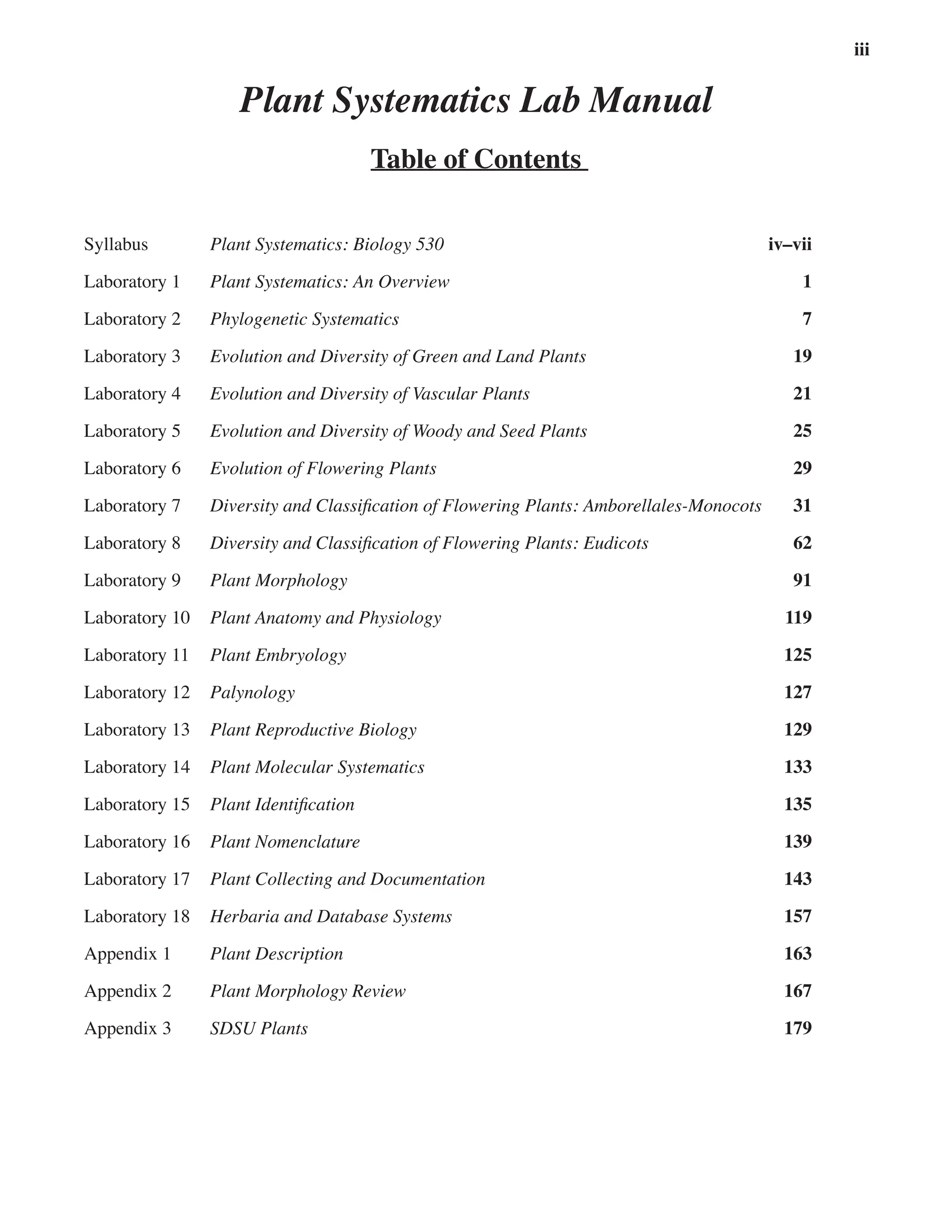 iii
Plant Systematics Lab Manual
Table of Contents
Syllabus Plant Systematics: Biology 530 iv–vii
Laboratory 1 Plant Systematics: An Overview 1
Laboratory 2 Phylogenetic Systematics 7
Laboratory 3 Evolution and Diversity of Green and Land Plants 19
Laboratory 4 Evolution and Diversity of Vascular Plants 21
Laboratory 5 Evolution and Diversity of Woody and Seed Plants 25
Laboratory 6 Evolution of Flowering Plants 29
Laboratory 7 Diversity and Classification of Flowering Plants: Amborellales-Monocots 31
Laboratory 8 Diversity and Classification of Flowering Plants: Eudicots 62
Laboratory 9 Plant Morphology 91
Laboratory 10 Plant Anatomy and Physiology 119
Laboratory 11 Plant Embryology 125
Laboratory 12 Palynology 127
Laboratory 13 Plant Reproductive Biology 129
Laboratory 14 Plant Molecular Systematics 133
Laboratory 15 Plant Identification 135
Laboratory 16 Plant Nomenclature 139
Laboratory 17 Plant Collecting and Documentation 143
Laboratory 18 Herbaria and Database Systems 157
Appendix 1 Plant Description 163
Appendix 2 Plant Morphology Review 167
Appendix 3 SDSU Plants 179
 