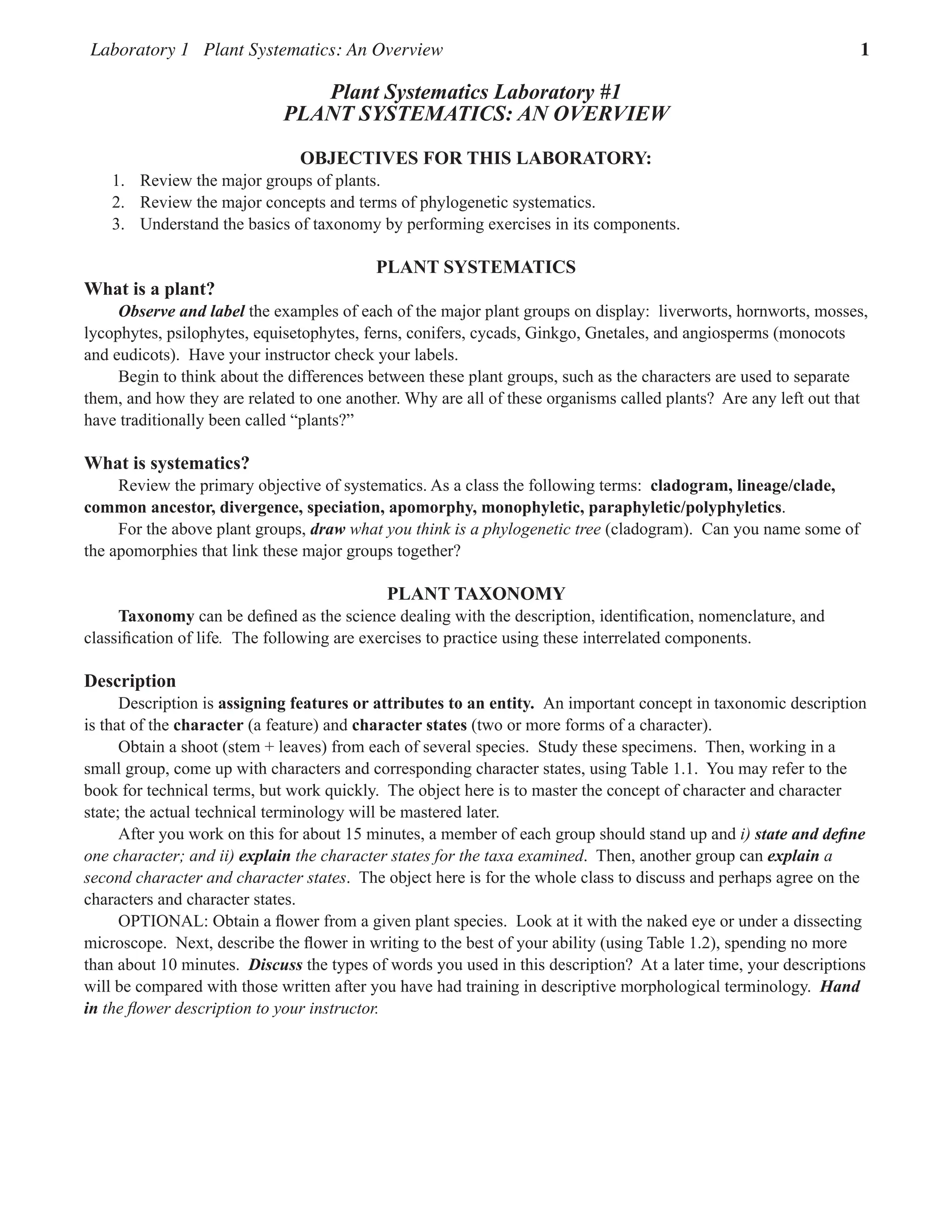Laboratory 1 Plant Systematics: An Overview 1
Plant Systematics Laboratory #1
PLANT SYSTEMATICS: AN OVERVIEW
OBJECTIVES FOR THIS LABORATORY:
1. Review the major groups of plants.  
2. Review the major concepts and terms of phylogenetic systematics.  
3. Understand the basics of taxonomy by performing exercises in its components.  
plant SYSTEMATICS
What is a plant?
Observe and label the examples of each of the major plant groups on display:  liverworts, hornworts, mosses,
lycophytes, psilophytes, equisetophytes, ferns, conifers, cycads, Ginkgo, Gnetales, and angiosperms (monocots
and eudicots).  Have your instructor check your labels.
Begin to think about the differences between these plant groups, such as the characters are used to separate
them, and how they are related to one another. Why are all of these organisms called plants?  Are any left out that
have traditionally been called “plants?”
What is systematics?
Review the primary objective of systematics. As a class the following terms:  cladogram, lineage/clade,
common ancestor, divergence, speciation, apomorphy, monophyletic, paraphyletic/polyphyletics.  
For the above plant groups, draw what you think is a phylogenetic tree (cladogram).  Can you name some of
the apomorphies that link these major groups together?  
Plant Taxonomy
Taxonomy can be defined as the science dealing with the description, identification, nomenclature, and
classification of life. The following are exercises to practice using these interrelated components.
Description
Description is assigning features or attributes to an entity. An important concept in taxonomic description
is that of the character (a feature) and character states (two or more forms of a character).
Obtain a shoot (stem + leaves) from each of several species.  Study these specimens.  Then, working in a
small group, come up with characters and corresponding character states, using Table 1.1.  You may refer to the
book for technical terms, but work quickly.  The object here is to master the concept of character and character
state; the actual technical terminology will be mastered later.  
After you work on this for about 15 minutes, a member of each group should stand up and i) state and define
one character; and ii) explain the character states for the taxa examined.  Then, another group can explain a
second character and character states.  The object here is for the whole class to discuss and perhaps agree on the
characters and character states.  
OPTIONAL: Obtain a flower from a given plant species.  Look at it with the naked eye or under a dissecting
microscope.  Next, describe the flower in writing to the best of your ability (using Table 1.2), spending no more
than about 10 minutes.  Discuss the types of words you used in this description?  At a later time, your descriptions
will be compared with those written after you have had training in descriptive morphological terminology.  Hand
in the flower description to your instructor.
 