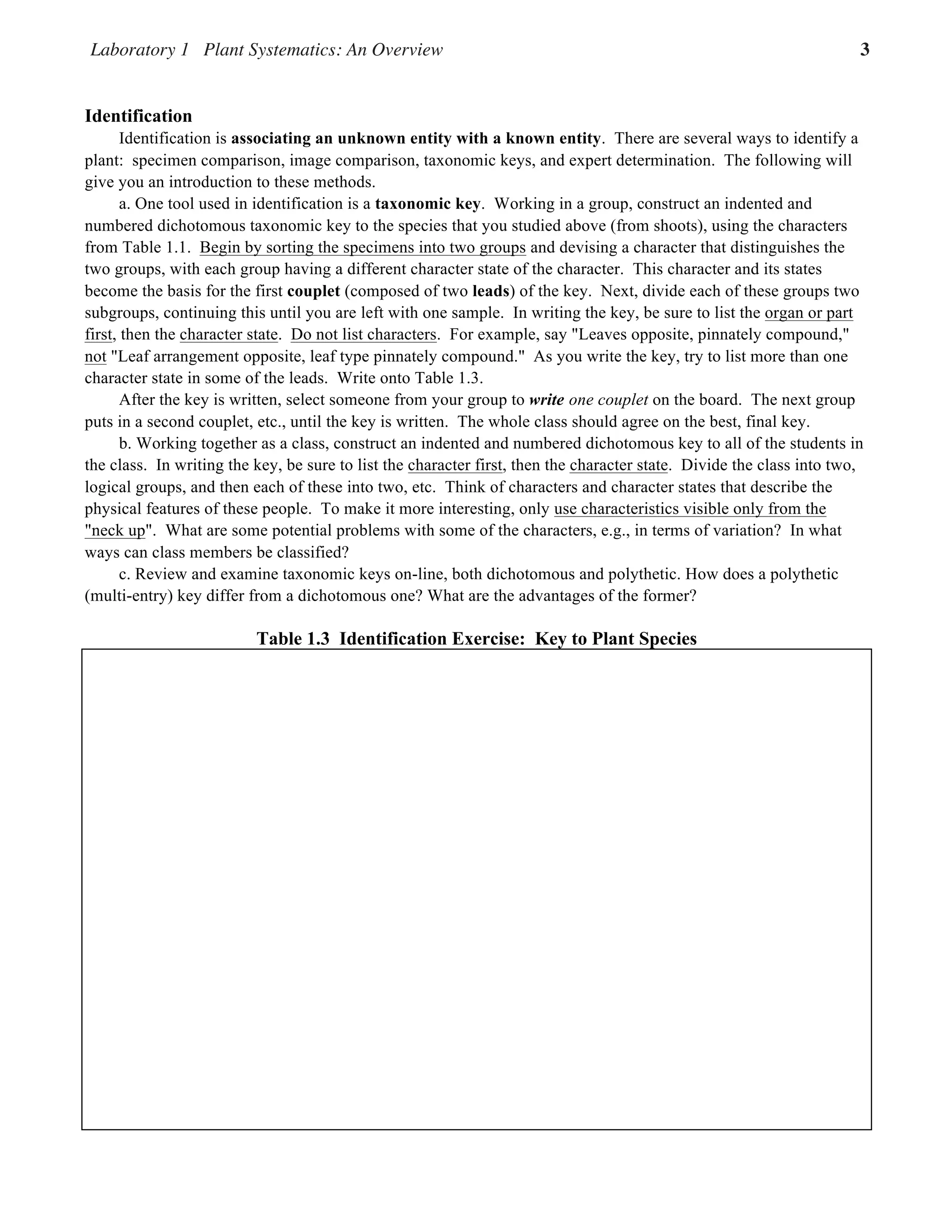Laboratory 1 Plant Systematics: An Overview 3
Plant Systematics Laboratory Manual 1.3
Identification
Identification is associating an unknown entity with a known entity. There are several ways to identify a
plant: specimen comparison, image comparison, taxonomic keys, and expert determination. The following will
give you an introduction to these methods.
a. One tool used in identification is a taxonomic key. Working in a group, construct an indented and
numbered dichotomous taxonomic key to the species that you studied above (from shoots), using the characters
from Table 1.1. Begin by sorting the specimens into two groups and devising a character that distinguishes the
two groups, with each group having a different character state of the character. This character and its states
become the basis for the first couplet (composed of two leads) of the key. Next, divide each of these groups two
subgroups, continuing this until you are left with one sample. In writing the key, be sure to list the organ or part
first, then the character state. Do not list characters. For example, say "Leaves opposite, pinnately compound,"
not "Leaf arrangement opposite, leaf type pinnately compound." As you write the key, try to list more than one
character state in some of the leads. Write onto Table 1.3.
After the key is written, select someone from your group to write one couplet on the board. The next group
puts in a second couplet, etc., until the key is written. The whole class should agree on the best, final key.
b. Working together as a class, construct an indented and numbered dichotomous key to all of the students in
the class. In writing the key, be sure to list the character first, then the character state. Divide the class into two,
logical groups, and then each of these into two, etc. Think of characters and character states that describe the
physical features of these people. To make it more interesting, only use characteristics visible only from the
"neck up". What are some potential problems with some of the characters, e.g., in terms of variation? In what
ways can class members be classified?
c. Review and examine taxonomic keys on-line, both dichotomous and polythetic. How does a polythetic
(multi-entry) key differ from a dichotomous one? What are the advantages of the former?
Table 1.3 Identification Exercise: Key to Plant Species
 