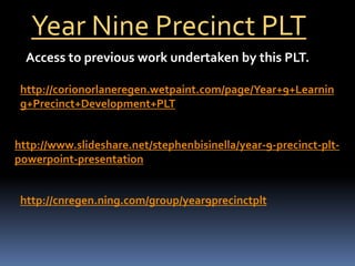 Year Nine Precinct PLT Access to previous work undertaken by this PLT. http://corionorlaneregen.wetpaint.com/page/Year+9+Learning+Precinct+Development+PLT http://www.slideshare.net/stephenbisinella/year-9-precinct-plt-powerpoint-presentation http://cnregen.ning.com/group/year9precinctplt 