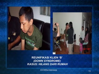 REUNIFIKASI KLIEN ‘B’
   (DOWN SYNDROME)
KASUS: HILANG DARI RUMAH

       ICCWDs-Indonesia
                           13
 