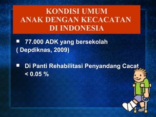 KONDISI UMUM
    ANAK DENGAN KECACATAN
          DI INDONESIA
  77.000 ADK yang bersekolah
( Depdiknas, 2009)

   Di Panti Rehabilitasi Penyandang Cacat
    < 0.05 %
 