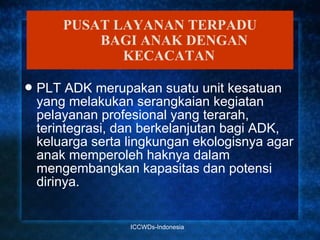PUSAT LAYANAN TERPADU
            BAGI ANAK DENGAN
               KECACATAN

 PLT  ADK merupakan suatu unit kesatuan
 yang melakukan serangkaian kegiatan
 pelayanan profesional yang terarah,
 terintegrasi, dan berkelanjutan bagi ADK,
 keluarga serta lingkungan ekologisnya agar
 anak memperoleh haknya dalam
 mengembangkan kapasitas dan potensi
 dirinya.


                ICCWDs-Indonesia
 