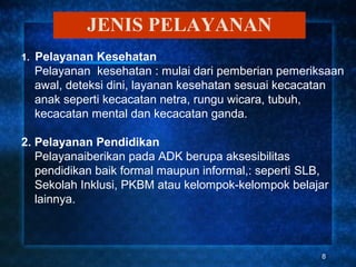 JENIS PELAYANAN
1. Pelayanan Kesehatan
  Pelayanan kesehatan : mulai dari pemberian pemeriksaan
  awal, deteksi dini, layanan kesehatan sesuai kecacatan
  anak seperti kecacatan netra, rungu wicara, tubuh,
  kecacatan mental dan kecacatan ganda.

2. Pelayanan Pendidikan
   Pelayanaiberikan pada ADK berupa aksesibilitas
   pendidikan baik formal maupun informal,: seperti SLB,
   Sekolah Inklusi, PKBM atau kelompok-kelompok belajar
   lainnya.



                                                      8
 