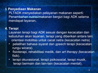 3. Penyediaan Makanan
  PLTADK menyediakan pelayanan makanan seperti:
  Penambahan nutrisi/makanan bergizi bagi ADK selama
  mendapat layanan.

4. Terapi
   Layanan terapi bagi ADK sesuai dengan kecacatan dan
   kebutuhan akan layanan, terapi yang diberikan antara lain:
•    orientasi mobilitas untuk cacat netra (kecacatan netra)
   • pelatihan bahasa isyarat dan speech terapi (kecacatan
     rungu wicara).
   • fisioterapi, rehabilitasi medik, dan art therapy (kecacatan
     fisik).
   • terapi okuvasional, terapi psikososial, terapi musik,
      terapi bermain dan lain-lain (kecacatan mental).
                                                           9
 
