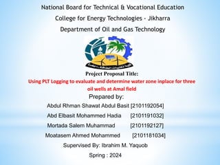Project Proposal Title:
Using PLT Logging to evaluate and determine water zone inplace for three
oil wells at Amal field
Prepared by:
National Board for Technical & Vocational Education
College for Energy Technologies - Jikharra
Department of Oil and Gas Technology
Abdul Rhman Shawat Abdul Basit [2101192054]
Abd Elbasit Mohammed Hadia [2101191032]
Mortada Salem Muhammad [2101192127]
Moatasem Ahmed Mohammed [2101181034]
Supervised By: Ibrahim M. Yaquob
Spring : 2024
 