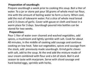 Preparation of sourdough:
Prepare sourdough a week prior to cooking this soup. Boil a liter of
water. To a jar or stone pot pour 30 grams of whole meal rye flour,
mix with the amount of boiling water to form a slurry. When cool,
add the rest of lukewarm water. Put a slice of whole meal bread
and 2-3 cloves of garlic. Cover with gauze or cloth and leave in a
warm place for 3 days. Sourdough poured into bottles can be
stored for two weeks.
Preparation:
Pour 1 liter of water over cleaned and washed vegetables, add
spices, a mushroom and lightly sprinkle with salt. Cook for about
40 minutes, in the middle of cooking add sausage and continue
cooking on low heat. Take out vegetables, spices and sausage from
the stock, add previously made sourdough. Grind garlic cloves
with salt, add to the soup. At the end add the mixture made of
sour cream combined with flour and a bit of stock. Boil it and
season to taste with marjoram. Serve with sliced sausage and
hard-boiled eggs, sprinkle with herbs.
 