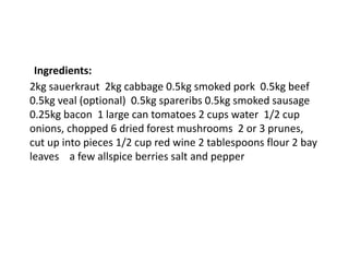 Ingredients:
2kg sauerkraut 2kg cabbage 0.5kg smoked pork 0.5kg beef
0.5kg veal (optional) 0.5kg spareribs 0.5kg smoked sausage
0.25kg bacon 1 large can tomatoes 2 cups water 1/2 cup
onions, chopped 6 dried forest mushrooms 2 or 3 prunes,
cut up into pieces 1/2 cup red wine 2 tablespoons flour 2 bay
leaves a few allspice berries salt and pepper
 