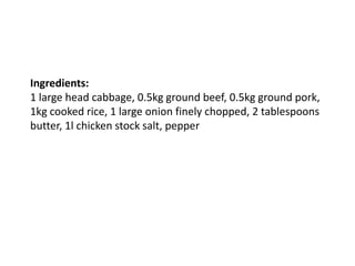 Ingredients:
1 large head cabbage, 0.5kg ground beef, 0.5kg ground pork,
1kg cooked rice, 1 large onion finely chopped, 2 tablespoons
butter, 1l chicken stock salt, pepper
 