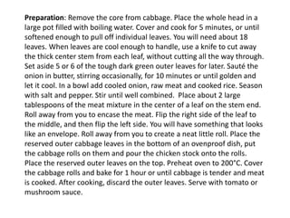 Preparation: Remove the core from cabbage. Place the whole head in a
large pot filled with boiling water. Cover and cook for 5 minutes, or until
softened enough to pull off individual leaves. You will need about 18
leaves. When leaves are cool enough to handle, use a knife to cut away
the thick center stem from each leaf, without cutting all the way through.
Set aside 5 or 6 of the tough dark green outer leaves for later. Sauté the
onion in butter, stirring occasionally, for 10 minutes or until golden and
let it cool. In a bowl add cooled onion, raw meat and cooked rice. Season
with salt and pepper. Stir until well combined. Place about 2 large
tablespoons of the meat mixture in the center of a leaf on the stem end.
Roll away from you to encase the meat. Flip the right side of the leaf to
the middle, and then flip the left side. You will have something that looks
like an envelope. Roll away from you to create a neat little roll. Place the
reserved outer cabbage leaves in the bottom of an ovenproof dish, put
the cabbage rolls on them and pour the chicken stock onto the rolls.
Place the reserved outer leaves on the top. Preheat oven to 200°C. Cover
the cabbage rolls and bake for 1 hour or until cabbage is tender and meat
is cooked. After cooking, discard the outer leaves. Serve with tomato or
mushroom sauce.
 
