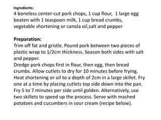 Ingredients:
4 boneless center-cut pork chops, 1 cup flour, 1 large egg
beaten with 1 teaspoon milk, 1 cup bread crumbs,
vegetable shortening or canola oil,salt and pepper
Preparation:
Trim off fat and gristle. Pound pork between two pieces of
plastic wrap to 1/2cm thickness. Season both sides with salt
and pepper.
Dredge pork chops first in flour, then egg, then bread
crumbs. Allow cutlets to dry for 10 minutes before frying.
Heat shortening or oil to a depth of 2cm in a large skillet. Fry
one at a time by placing cutlets top side down into the pan.
Fry 5 to 7 minutes per side until golden. Alternatively, use
two skillets to speed up the process. Serve with mashed
potatoes and cucumbers in sour cream (recipe below).
 