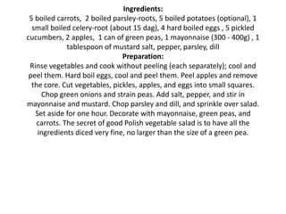 Ingredients:
5 boiled carrots, 2 boiled parsley-roots, 5 boiled potatoes (optional), 1
small boiled celery-root (about 15 dag), 4 hard boiled eggs , 5 pickled
cucumbers, 2 apples, 1 can of green peas, 1 mayonnaise (300 - 400g) , 1
tablespoon of mustard salt, pepper, parsley, dill
Preparation:
Rinse vegetables and cook without peeling (each separately); cool and
peel them. Hard boil eggs, cool and peel them. Peel apples and remove
the core. Cut vegetables, pickles, apples, and eggs into small squares.
Chop green onions and strain peas. Add salt, pepper, and stir in
mayonnaise and mustard. Chop parsley and dill, and sprinkle over salad.
Set aside for one hour. Decorate with mayonnaise, green peas, and
carrots. The secret of good Polish vegetable salad is to have all the
ingredients diced very fine, no larger than the size of a green pea.
 