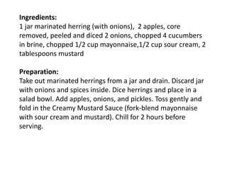 Ingredients:
1 jar marinated herring (with onions), 2 apples, core
removed, peeled and diced 2 onions, chopped 4 cucumbers
in brine, chopped 1/2 cup mayonnaise,1/2 cup sour cream, 2
tablespoons mustard
Preparation:
Take out marinated herrings from a jar and drain. Discard jar
with onions and spices inside. Dice herrings and place in a
salad bowl. Add apples, onions, and pickles. Toss gently and
fold in the Creamy Mustard Sauce (fork-blend mayonnaise
with sour cream and mustard). Chill for 2 hours before
serving.
 