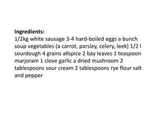Ingredients:
1/2kg white sausage 3-4 hard-boiled eggs a bunch
soup vegetables (a carrot, parsley, celery, leek) 1/2 l
sourdough 4 grains allspice 2 bay leaves 1 teaspoon
marjoram 1 clove garlic a dried mushroom 2
tablespoons sour cream 2 tablespoons rye flour salt
and pepper
 