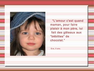 • “L'amour c'est quand
maman, pour faire
plaisir à mon père, lui
fait des gâteaux aux
“bébittes” de
chocolat.”
•Eve, 5 ans.
 