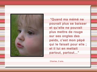 •“Quand ma mémé ne
pouvait plus se baisser
et qu’elle ne pouvait
plus mettre de rouge
sur ses ongles des
peids, c’est mon pépé
qui le faisait pour elle ;
et il lui en mettait
partout, partout…”
•Charles, 5 ans.
 