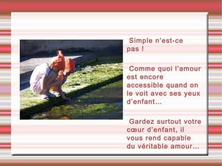 •Simple n’est-ce
pas !
•Comme quoi l’amour
est encore
accessible quand on
le voit avec ses yeux
d’enfant…
•Gardez surtout votre
cœur d’enfant, il
vous rend capable
du véritable amour…
 