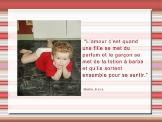 •“L’amour c’est quand
une fille se met du
parfum et le garçon se
met de la lotion à barbe
et qu’ils sortent
ensemble pour se sentir.”
•Martin, 8 ans.
 