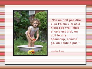 •“On ne doit pas dire
« Je t’aime » si cela
n’est pas vrai. Mais
si cela est vrai, on
doit le dire
beaucoup, comme
ça, on l’oublie pas.”
•Jessica, 8 ans.
 