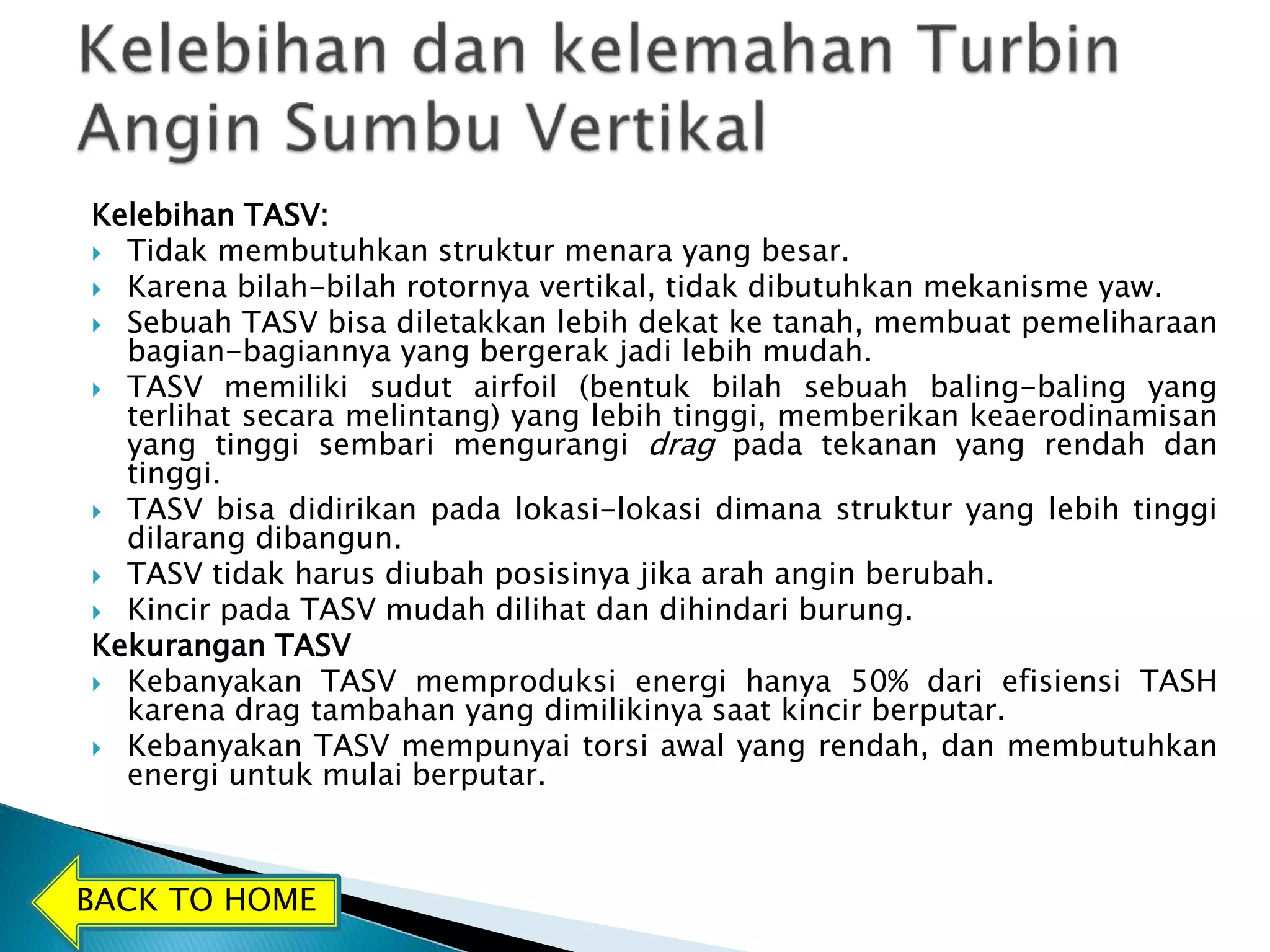 Kelebihan TASV: 
 Tidak membutuhkan struktur menara yang besar. 
 Karena bilah-bilah rotornya vertikal, tidak dibutuhkan mekanisme yaw. 
 Sebuah TASV bisa diletakkan lebih dekat ke tanah, membuat pemeliharaan 
bagian-bagiannya yang bergerak jadi lebih mudah. 
 TASV memiliki sudut airfoil (bentuk bilah sebuah baling-baling yang 
terlihat secara melintang) yang lebih tinggi, memberikan keaerodinamisan 
yang tinggi sembari mengurangi drag pada tekanan yang rendah dan 
tinggi. 
 TASV bisa didirikan pada lokasi-lokasi dimana struktur yang lebih tinggi 
dilarang dibangun. 
 TASV tidak harus diubah posisinya jika arah angin berubah. 
 Kincir pada TASV mudah dilihat dan dihindari burung. 
Kekurangan TASV 
 Kebanyakan TASV memproduksi energi hanya 50% dari efisiensi TASH 
karena drag tambahan yang dimilikinya saat kincir berputar. 
 Kebanyakan TASV mempunyai torsi awal yang rendah, dan membutuhkan 
energi untuk mulai berputar. 
BACK TO HOME 
 