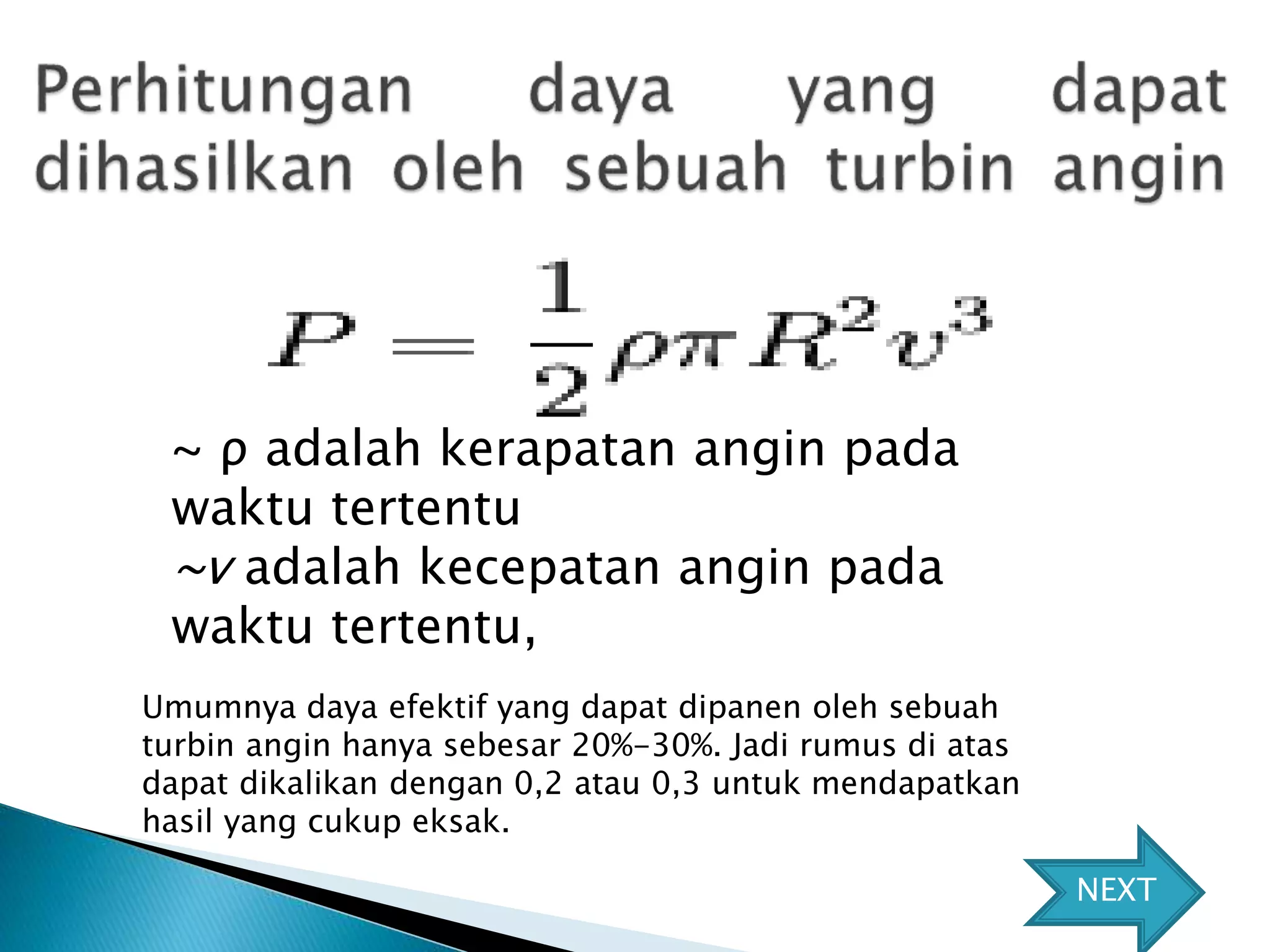 ~ ρ adalah kerapatan angin pada 
waktu tertentu 
~v adalah kecepatan angin pada 
waktu tertentu, 
Umumnya daya efektif yang dapat dipanen oleh sebuah 
turbin angin hanya sebesar 20%-30%. Jadi rumus di atas 
dapat dikalikan dengan 0,2 atau 0,3 untuk mendapatkan 
hasil yang cukup eksak. 
NEXT 
 