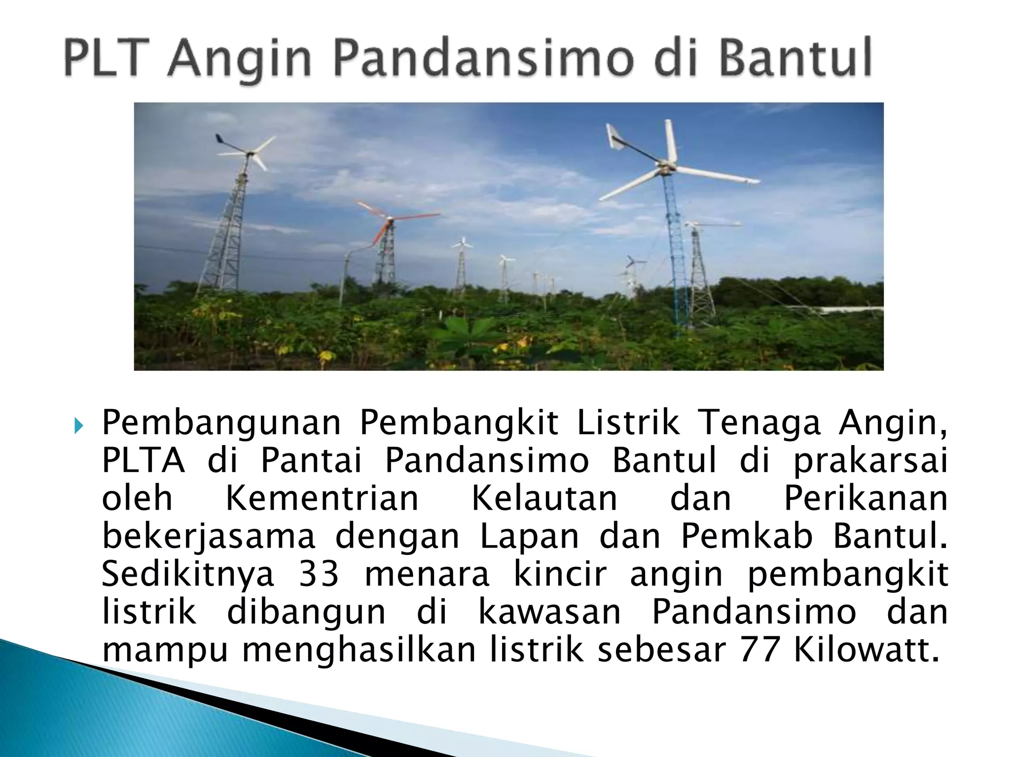  Pembangunan Pembangkit Listrik Tenaga Angin, 
PLTA di Pantai Pandansimo Bantul di prakarsai 
oleh Kementrian Kelautan dan Perikanan 
bekerjasama dengan Lapan dan Pemkab Bantul. 
Sedikitnya 33 menara kincir angin pembangkit 
listrik dibangun di kawasan Pandansimo dan 
mampu menghasilkan listrik sebesar 77 Kilowatt. 
 
