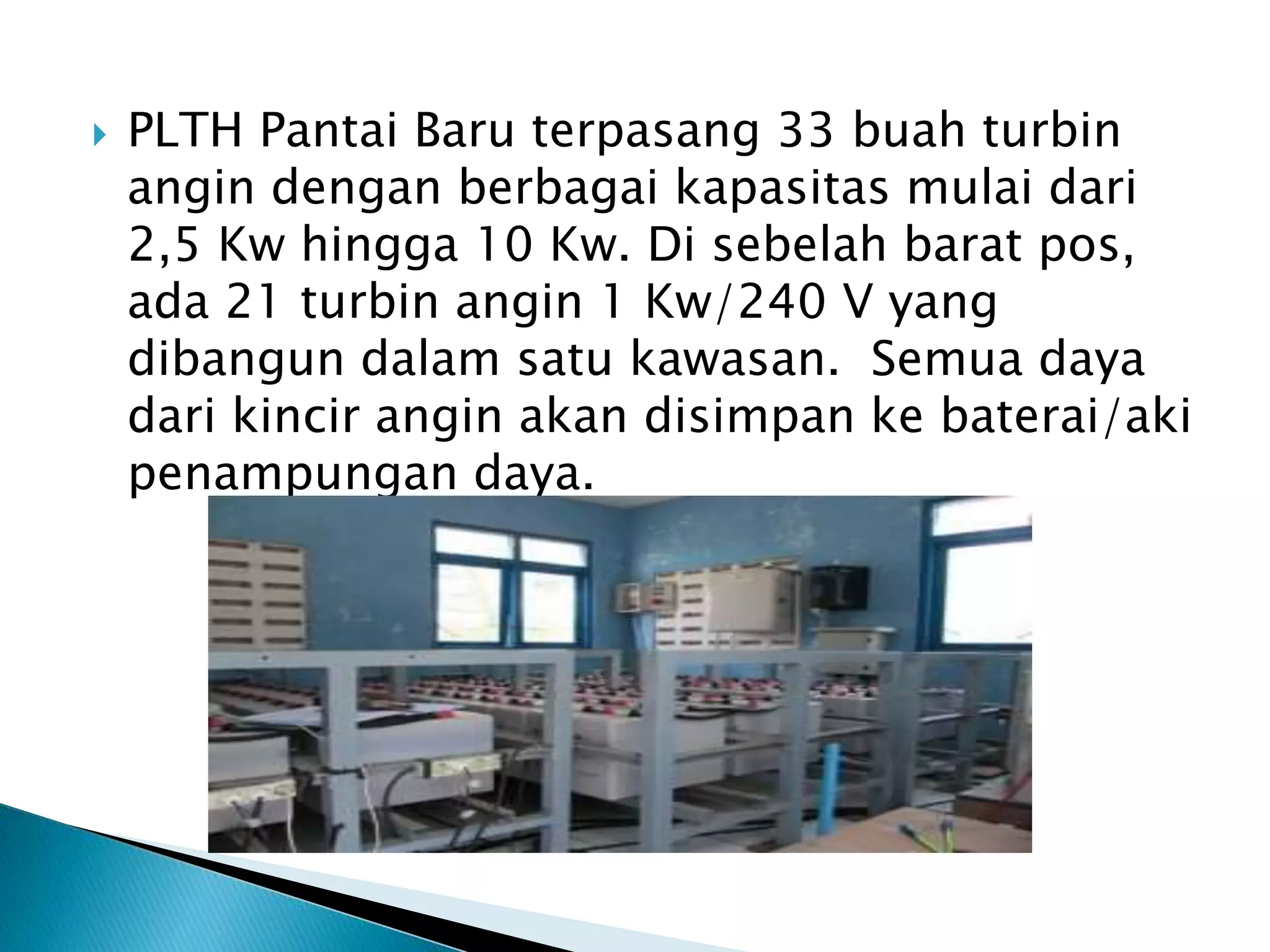  PLTH Pantai Baru terpasang 33 buah turbin 
angin dengan berbagai kapasitas mulai dari 
2,5 Kw hingga 10 Kw. Di sebelah barat pos, 
ada 21 turbin angin 1 Kw/240 V yang 
dibangun dalam satu kawasan. Semua daya 
dari kincir angin akan disimpan ke baterai/aki 
penampungan daya. 
 