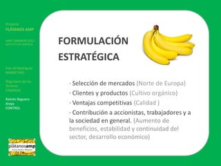 ProyectoPLÁTANOS AMPAMP CANARIAS 2011INSTITUTO DE EMPRESAFelu Gil RodríguezMARKETINGÍñigo Sainz de los TerrerosFINANZASRamón Reguero ArayaCONTROLFORMULACIÓN ESTRATÉGICA	· Selección de mercados (Norte de Europa)	· Clientes y productos (Cultivo orgánico)	· Ventajas competitivas (Calidad )	· Contribución a accionistas, trabajadores y a 	la sociedad en general. (Aumento de 	beneficios, estabilidad y continuidad del 	sector, desarrollo económico)