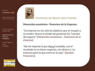 ""ProyectoPLÁTANOS AMPAMP CANARIAS 2011INSTITUTO DE EMPRESAFelu Gil RodríguezMARKETINGÍñigo Sainz de los TerrerosFINANZASRamón Reguero ArayaCONTROLEnseñanzas del Abuelo sobre FinanzasDimensión económico - financiera de la Empresa:“La empresa no son sólo los plátanos que se recogen y se venden. Nunca te olvides de gestionar las “cuentas del negocio” (Dimensión económico – financiera de la empresa)“No me importa lo que diga el contable, con el resultado no se hacen negocios, con dinero sí. La empresa gana lo que entra en la caja.”(Gestión Financiera)