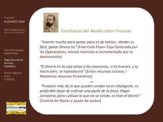 ""ProyectoPLÁTANOS AMPAMP CANARIAS 2011INSTITUTO DE EMPRESAFelu Gil RodríguezMARKETINGÍñigo Sainz de los TerrerosFINANZASRamón Reguero ArayaCONTROLEnseñanzas del Abuelo sobre Finanzas“Invertir mucho para ganar poco es de toletes. Vender es fácil, ganar dinero no” (Free Cash Flow= Caja Generada por las Operaciones, menos inversión e incrementado por la desinversión)“El dinero en la caja atrae a los moscones, si lo mueves, y lo haces bien, se reproducirá” (Evitar recursos ociosos / Maximizar recursos financieros) “Producir más de lo que puedes vender no es inteligente, es preferible dejar de cultivar una parte de la finca. Pagar jornaleros para cultivar lo que no se vende, es tirar el dinero”(Control de Stocks y ajuste de costes)