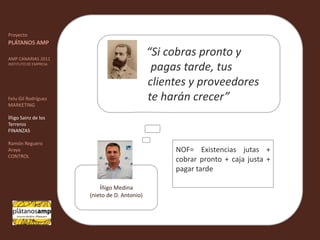 ""ProyectoPLÁTANOS AMPAMP CANARIAS 2011INSTITUTO DE EMPRESAFelu Gil RodríguezMARKETINGÍñigo Sainz de los TerrerosFINANZASRamón Reguero ArayaCONTROL“Si cobras pronto y      	     	     pagas tarde, tus   	  	    clientes y proveedores 	    te harán crecer” NOF= Existencias jutas + cobrar pronto + caja justa + pagar tardeÍñigo Medina(nieto de D. Antonio) 