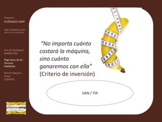 ""ProyectoPLÁTANOS AMPAMP CANARIAS 2011INSTITUTO DE EMPRESAFelu Gil RodríguezMARKETINGÍñigo Sainz de los TerrerosFINANZASRamón Reguero ArayaCONTROL“No importa cuánto costará la máquina, sino cuánto ganaremos con ella” (Criterio de inversión) VAN / TIR
