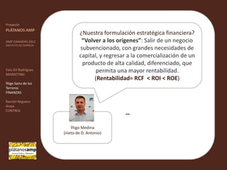 ""ProyectoPLÁTANOS AMPAMP CANARIAS 2011INSTITUTO DE EMPRESAFelu Gil RodríguezMARKETINGÍñigo Sainz de los TerrerosFINANZASRamón Reguero ArayaCONTROL¿Nuestra formulación estratégica financiera? “Volver a los orígenes”: Salir de un negocio subvencionado, con grandes necesidades de capital, y regresar a la comercialización de un producto de alta calidad, diferenciado, que permita una mayor rentabilidad.(Rentabilidad= RCF  < ROI < ROE)Íñigo Medina(nieto de D. Antonio) 