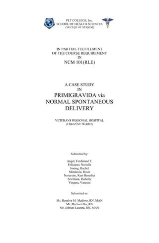 PLT COLLEGE, Inc.
   SCHOOL OF HEALTH SCIENCES
        COLLEGE OF NURSING




   IN PARTIAL FULFILLMENT
 OF THE COURSE REQUIREMENT
              IN
       NCM 101(RLE)



        A CASE STUDY
             IN
  PRIMIGRAVIDA via
NORMAL SPONTANEOUS
     DELIVERY
  VETERANS REGIONAL HOSPITAL
        (OB-GYNE WARD)




            Submitted by:

         Angel, Ferdinand T.
         Feliciano, Norielle
           Insong, Rachel
          Mendavia, Rosie
       Navarette, Kurt Benedict
         Sevillana, Rishelly
          Vergara, Vanessa


            Submitted to:

   Ms. Roselyn M. Madiwo, RN, MAN
         Mr. Michael Bia, RN
    Mr. Jelmon Laureta, RN, MAN
 