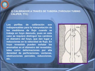 2) CALIBRADOR A TRAVÉS DE TUBERÍA (THROUGH TUBING
CALIPER, TTC)
Los perfiles de calibración son
indispensables para la interpretación de
los medidores de flujo cuando se
trabaja en hoyo desnudo, pues en este
caso se requiere distinguir los cambios
en diámetro del hoyo, que dan lugar a
reducciones en la velocidad de flujo. En
hoyo revestido pueden señalar las
anomalías en el diámetro del revestidor,
tales como deformaciones por alta
densidad de perforaciones, ventanas,
obstrucciones parciales, reducciones,
etc.
 