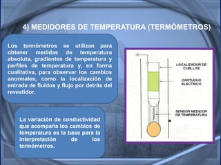 4) MEDIDORES DE TEMPERATURA (TERMÓMETROS)
Los termómetros se utilizan para
obtener medidas de temperatura
absoluta, gradientes de temperatura y
perfiles de temperatura y, en forma
cualitativa, para observar los cambios
anormales, como la localización de
entrada de fluidos y flujo por detrás del
revestidor.
La variación de conductividad
que acompaña los cambios de
temperatura es la base para la
interpretación de los
termómetros.
 