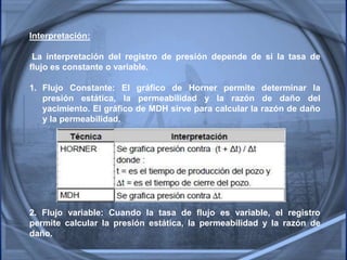 Interpretación:
La interpretación del registro de presión depende de si la tasa de
flujo es constante o variable.
1. Flujo Constante: El gráfico de Horner permite determinar la
presión estática, la permeabilidad y la razón de daño del
yacimiento. El gráfico de MDH sirve para calcular la razón de daño
y la permeabilidad.
2. Flujo variable: Cuando la tasa de flujo es variable, el registro
permite calcular la presión estática, la permeabilidad y la razón de
daño.
 