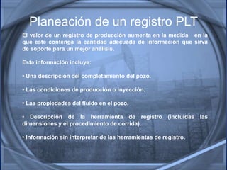 Planeación de un registro PLT
El valor de un registro de producción aumenta en la medida en la
que este contenga la cantidad adecuada de información que sirva
de soporte para un mejor análisis.
Esta información incluye:
• Una descripción del completamiento del pozo.
• Las condiciones de producción o inyección.
• Las propiedades del fluido en el pozo.
• Descripción de la herramienta de registro (incluidas las
dimensiones y el procedimiento de corrida).
• Información sin interpretar de las herramientas de registro.
 