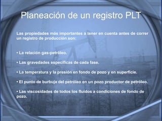 Las propiedades más importantes a tener en cuenta antes de correr
un registro de producción son:
• La relación gas-petróleo.
• Las gravedades específicas de cada fase.
• La temperatura y la presión en fondo de pozo y en superficie.
• El punto de burbuja del petróleo en un pozo productor de petróleo.
• Las viscosidades de todos los fluidos a condiciones de fondo de
pozo.
Planeación de un registro PLT
 