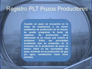 Registro PLT Pozos Productores
Cuando un pozo se encuentra en la
etapa de explotación y se tienen
problemas de producción en el mismo,
se puede programar la toma de
registros de producción para
determinar la (s) causa que motiva el
problema. Entre los principales
problemas que se presentan en la
variación de la producción de pozo se
tienen: Daño en las vecindades del
pozo, aumento en la producción de gas
y/o agua, canalización hacia otros
estratos.
 