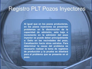 Registro PLT Pozos Inyectores
Al igual que en los pozos productores,
en los pozos inyectores se presentan
problemas en la disminución de la
capacidad de admisión, esta baja o
incremento en la admisión del pozo
inyector se puede deber principalmente
a: Daño en las vecindades del pozo,
Canalización hacia otros estratos. Para
determinar la causa del problema es
necesario realizar la toma de registros
de producción y la prueba se diseñará
para el problema que se presente en el
pozo.
 
