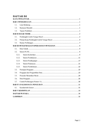 Page | i
DAFTAR ISI
KATA PENGANTAR............................................................................................................. ii
BAB 1 PENDAHULUAN........................................................................................................ 1
1.1. Latar Belakang.......................................................................................................... 1
1.2. Rumusan Masalah ..................................................................................................... 1
1.3. Tujuan Praktikum ...................................................................................................... 1
BAB II DASAR TEORI.......................................................................................................... 2
3.1. Pembangkit Listrik Tenaga Diesel.............................................................................. 2
3.2. Prinsip Kerja Pembangkit Listrik Tenaga Diesel.......................................................... 4
3.3. Rumus Perhitungan.................................................................................................... 7
BAB III PENGENDALIAN OPERASI DAN PENGUJIAN.................................................... 9
3.1. Data Teknik .............................................................................................................. 9
3.2. Sistem PLTD............................................................................................................. 9
3.2.1. Sistem Kelistrikan .............................................................................................. 9
3.2.2. Sistem Pembakaran...........................................................................................11
3.2.3. Sistem Pendingingan .........................................................................................17
3.2.4. Sistem Pelumasan..............................................................................................21
3.2.5. Sistem Pembebanan...........................................................................................22
3.3. Persiapan Pengujian..................................................................................................22
3.4. Pengujian dan Pengambilan Data...............................................................................23
3.5. Prosedur Mematikan Mesin.......................................................................................24
3.6. Data Pengujian .........................................................................................................26
3.7. Contoh Perhitungan (Nomor 11)................................................................................30
BAB IVANALISIS DATA PENGUJIAN..............................................................................31
4.1. Karakteristik Genset .................................................................................................31
BAB V KESIMPULAN .........................................................................................................33
DAFTAR PUSTAKA.............................................................................................................34
LAMPIRAN..........................................................................................................................35
 