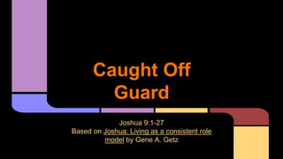 Caught Off
Guard
Joshua 9:1-27
Based on Joshua: Living as a consistent role
model by Gene A. Getz
 