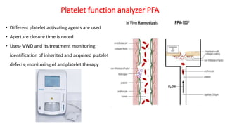 • Different platelet activating agents are used
• Aperture closure time is noted
• Uses- VWD and its treatment monitoring;
identification of inherited and acquired platelet
defects; monitoring of antiplatelet therapy
Platelet function analyzer PFA
 