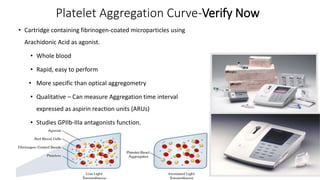 Platelet Aggregation Curve-Verify Now
• Cartridge containing fibrinogen-coated microparticles using
Arachidonic Acid as agonist.
• Whole blood
• Rapid, easy to perform
• More specific than optical aggregometry
• Qualitative – Can measure Aggregation time interval
expressed as aspirin reaction units (ARUs)
• Studies GPIIb-IIIa antagonists function.
 