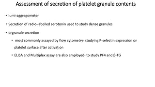 • lumi-aggregometer
• Secretion of radio-labelled serotonin used to study dense granules
• α-granule secretion
• most commonly assayed by flow cytometry- studying P-selectin expression on
platelet surface after activation
• ELISA and Multiplex assay are also employed- to study PF4 and β-TG
Assessment of secretion of platelet granule contents
 