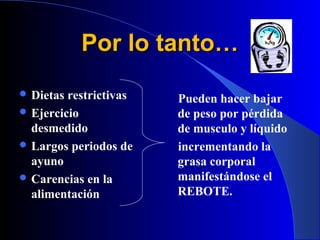 Por lo tanto…
 Dietas restrictivas   Pueden hacer bajar
 Ejercicio             de peso por pérdida
  desmedido             de musculo y líquido
 Largos periodos de    incrementando la
  ayuno                 grasa corporal
 Carencias en la       manifestándose el
  alimentación          REBOTE.
 