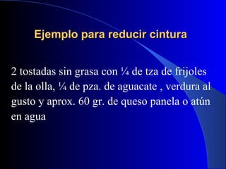 Ejemplo para reducir cintura


2 tostadas sin grasa con ¼ de tza de frijoles
de la olla, ¼ de pza. de aguacate , verdura al
gusto y aprox. 60 gr. de queso panela o atún
en agua
 